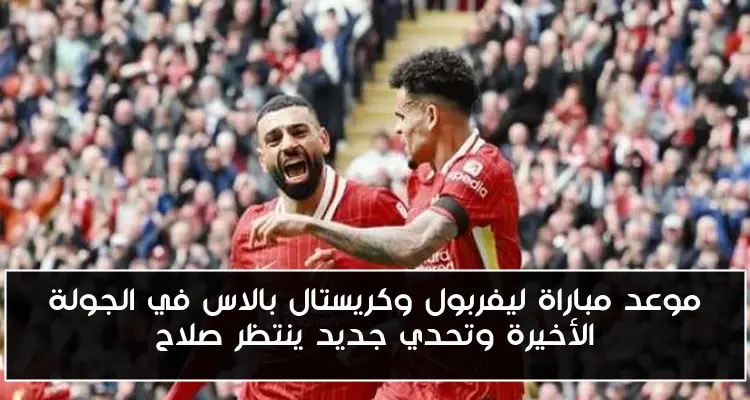 موعد مباراة ليفربول وكريستال بالاس في الجولة الأخيرة وتحدي جديد ينتظر صلاح