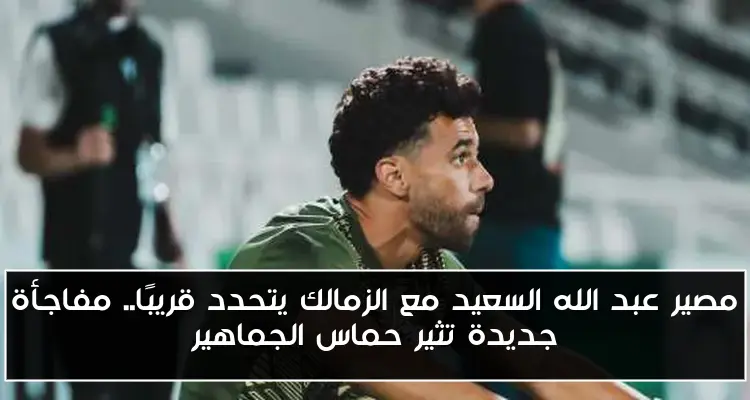 مصير عبد الله السعيد مع الزمالك يتحدد قريبًا.. مفاجأة جديدة تثير حماس الجماهير