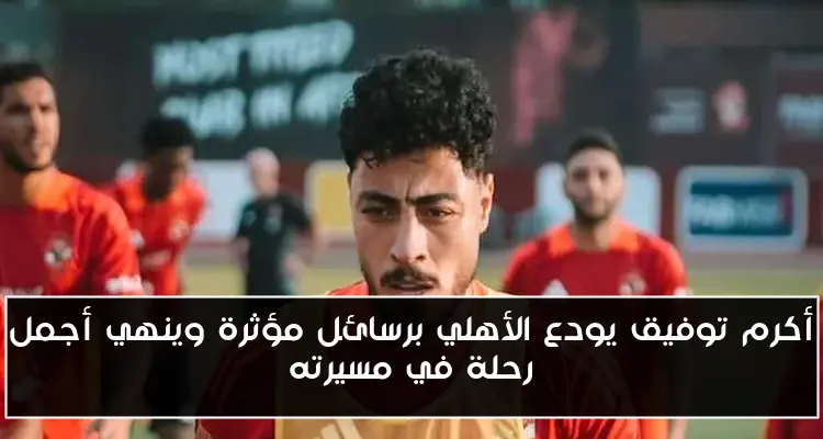 أكرم توفيق يودع الأهلي برسائل مؤثرة وينهي أجمل رحلة في مسيرته