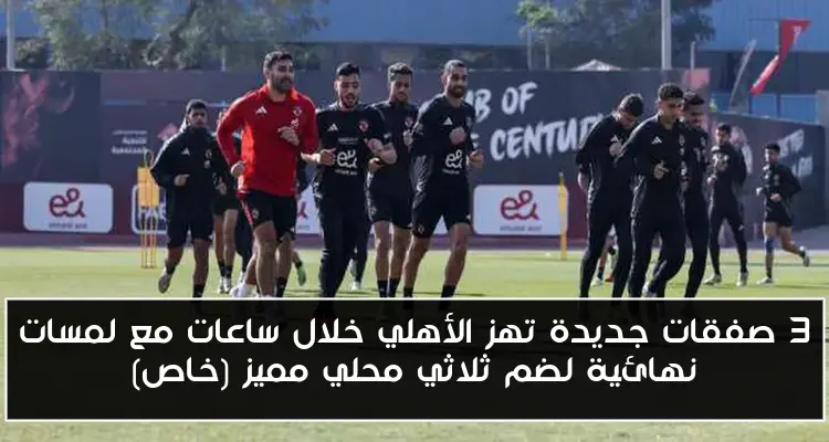 3 صفقات جديدة تهز الأهلي خلال ساعات مع لمسات نهائية لضم ثلاثي محلي مميز (خاص)