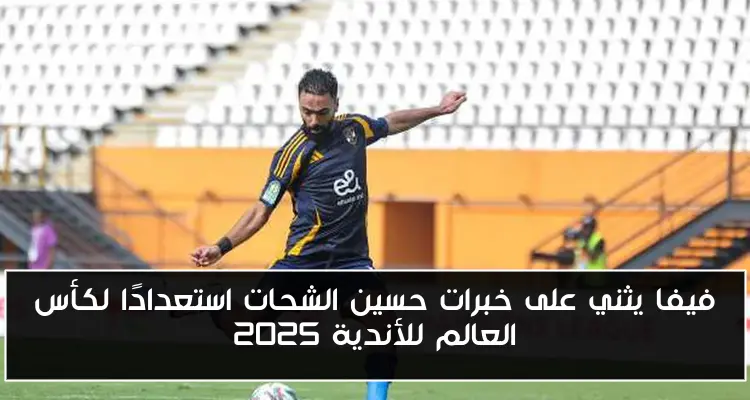 فيفا يثني على خبرات حسين الشحات استعدادًا لكأس العالم للأندية 2025