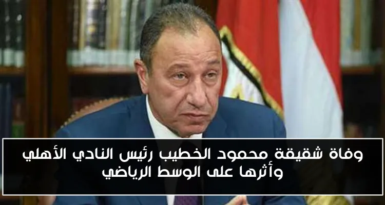 وفاة شقيقة محمود الخطيب رئيس النادي الأهلي وأثرها على الوسط الرياضي