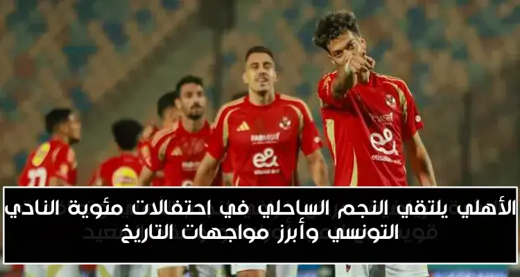 الأهلي يلتقي النجم الساحلي في احتفالات مئوية النادي التونسي وأبرز مواجهات التاريخ