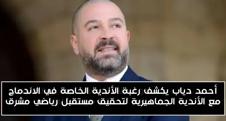 أحمد دياب يكشف رغبة الأندية الخاصة في الاندماج مع الأندية الجماهيرية لتحقيق مستقبل رياضي مشرق