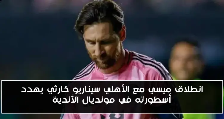 انطلاق ميسي مع الأهلي سيناريو كارثي يهدد أسطورته في مونديال الأندية
