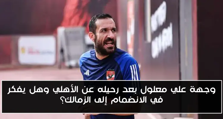 وجهة علي معلول بعد رحيله عن الأهلي وهل يفكر في الانضمام إلى الزمالك؟