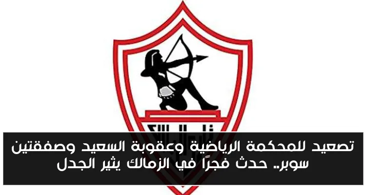 تصعيد للمحكمة الرياضية وعقوبة السعيد وصفقتين سوبر.. حدث فجرًا في الزمالك يثير الجدل