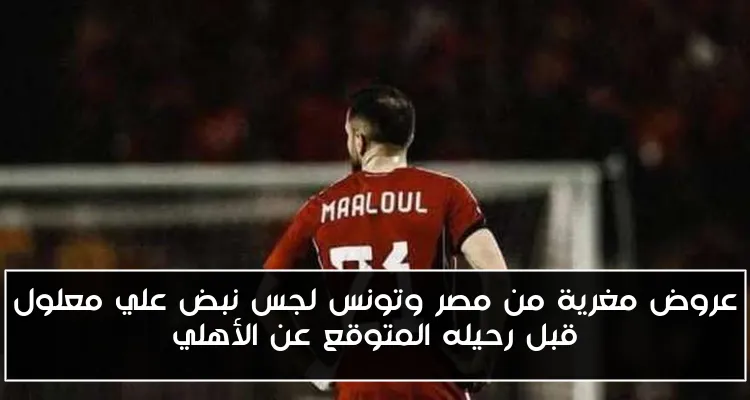 عروض مغرية من مصر وتونس لجس نبض علي معلول قبل رحيله المتوقع عن الأهلي