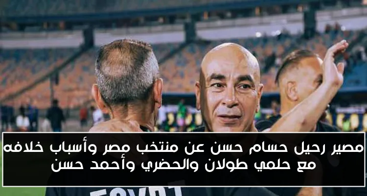 مصير رحيل حسام حسن عن منتخب مصر وأسباب خلافه مع حلمي طولان والحضري وأحمد حسن