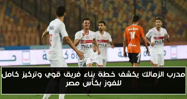 مدرب الزمالك يكشف خطة بناء فريق قوي وتركيز كامل للفوز بكأس مصر