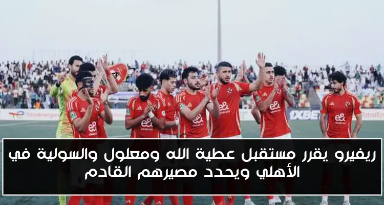 ريفيرو يقرر مستقبل عطية الله ومعلول والسولية في الأهلي ويحدد مصيرهم القادم