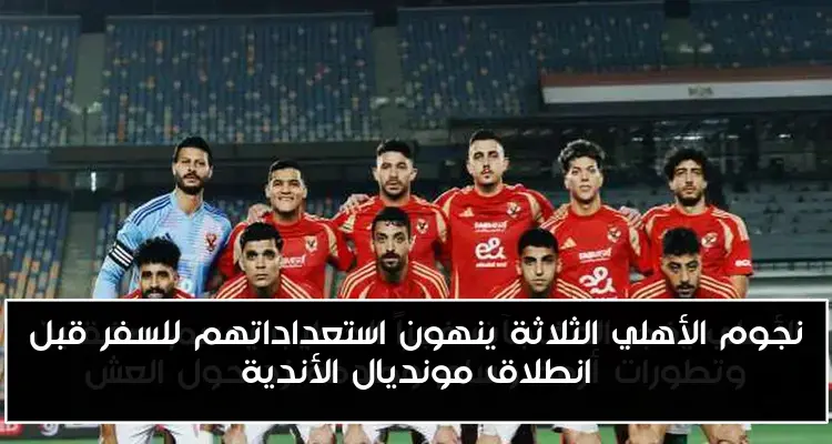 نجوم الأهلي الثلاثة ينهون استعداداتهم للسفر قبل انطلاق مونديال الأندية