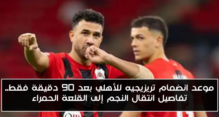 موعد انضمام تريزيجيه للأهلي بعد 90 دقيقة فقط.. تفاصيل انتقال النجم إلى القلعة الحمراء