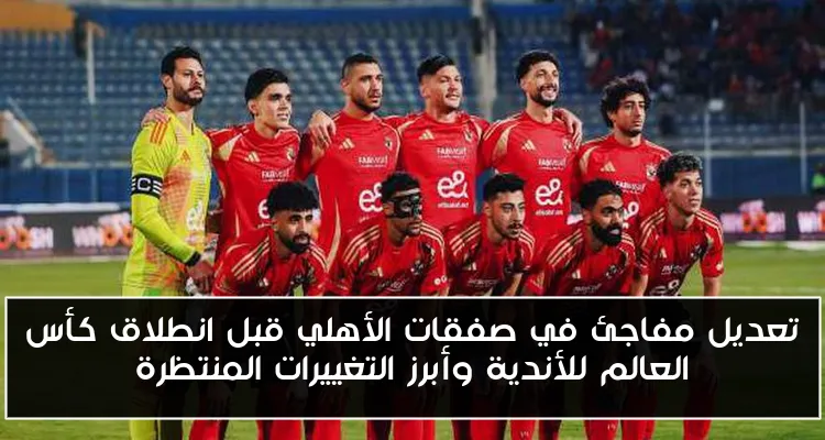 تعديل مفاجئ في صفقات الأهلي قبل انطلاق كأس العالم للأندية وأبرز التغييرات المنتظرة