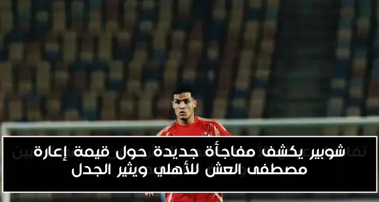 شوبير يكشف مفاجأة جديدة حول قيمة إعارة مصطفى العش للأهلي ويثير الجدل