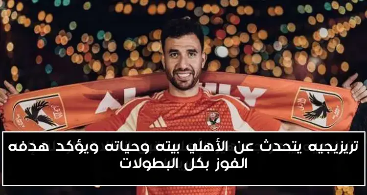 تريزيجيه يتحدث عن الأهلي بيته وحياته ويؤكد هدفه الفوز بكل البطولات