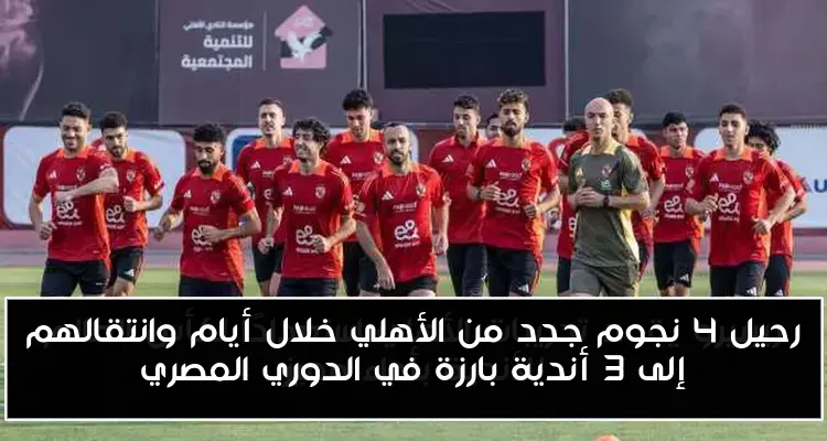 رحيل 4 نجوم جدد من الأهلي خلال أيام وانتقالهم إلى 3 أندية بارزة في الدوري المصري
