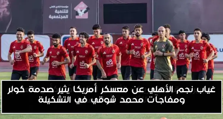 غياب نجم الأهلي عن معسكر أمريكا يثير صدمة كولر ومفاجآت محمد شوقي في التشكيلة