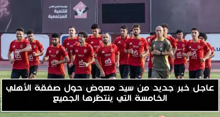 عاجل خبر جديد من سيد معوض حول صفقة الأهلي الخامسة التي ينتظرها الجميع