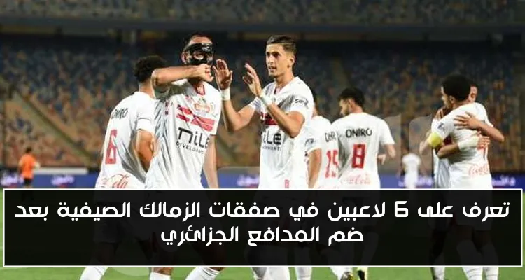 تعرف على 6 لاعبين في صفقات الزمالك الصيفية بعد ضم المدافع الجزائري