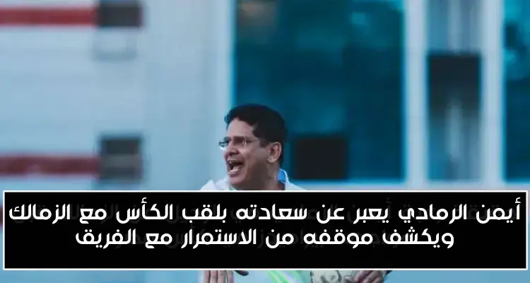 أيمن الرمادي يعبر عن سعادته بلقب الكأس مع الزمالك ويكشف موقفه من الاستمرار مع الفريق