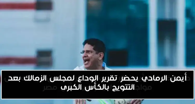 أيمن الرمادي يحضر تقرير الوداع لمجلس الزمالك بعد التتويج بالكأس الكبرى