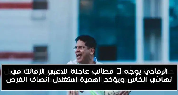 الرمادي يوجه 3 مطالب عاجلة للاعبي الزمالك في نهائي الكأس ويؤكد أهمية استغلال أنصاف الفرص