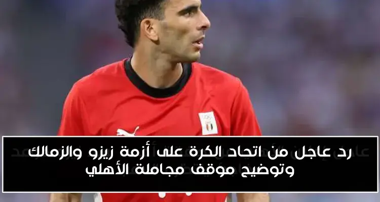 رد عاجل من اتحاد الكرة على أزمة زيزو والزمالك وتوضيح موقف مجاملة الأهلي