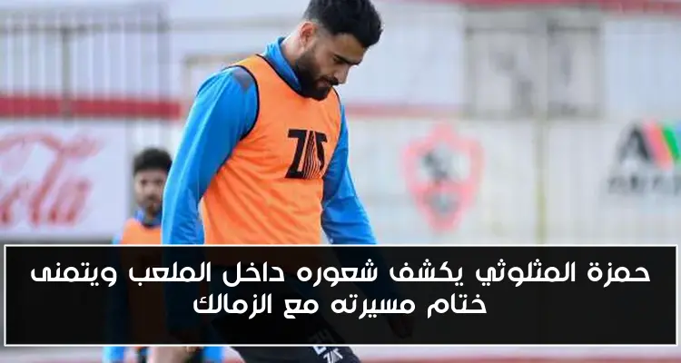 حمزة المثلوثي يكشف شعوره داخل الملعب ويتمنى ختام مسيرته مع الزمالك