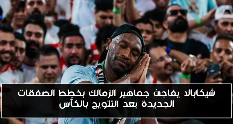 شيكابالا يفاجئ جماهير الزمالك بخطط الصفقات الجديدة بعد التتويج بالكأس