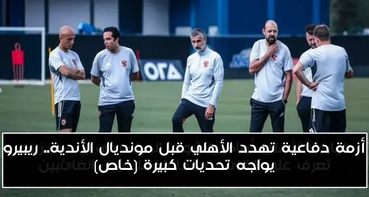 أزمة دفاعية تهدد الأهلي قبل مونديال الأندية.. ريبيرو يواجه تحديات كبيرة (خاص)