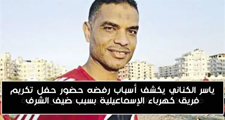 ياسر الكناني يكشف أسباب رفضه حضور حفل تكريم فريق كهرباء الإسماعيلية بسبب ضيف الشرف