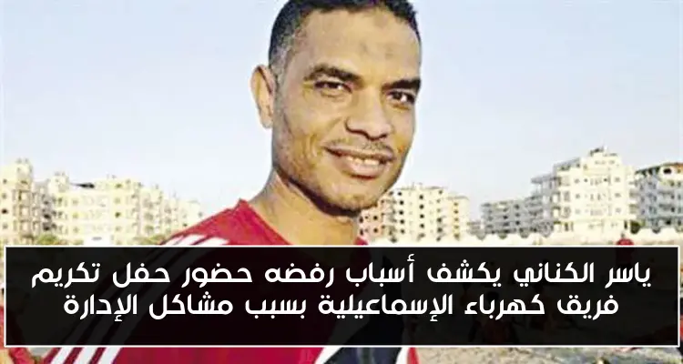 ياسر الكناني يكشف أسباب رفضه حضور حفل تكريم فريق كهرباء الإسماعيلية بسبب مشاكل الإدارة