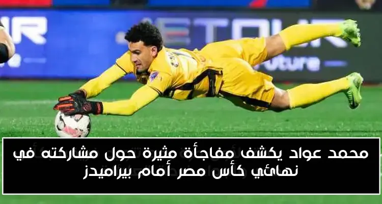 محمد عواد يكشف مفاجأة مثيرة حول مشاركته في نهائي كأس مصر أمام بيراميدز