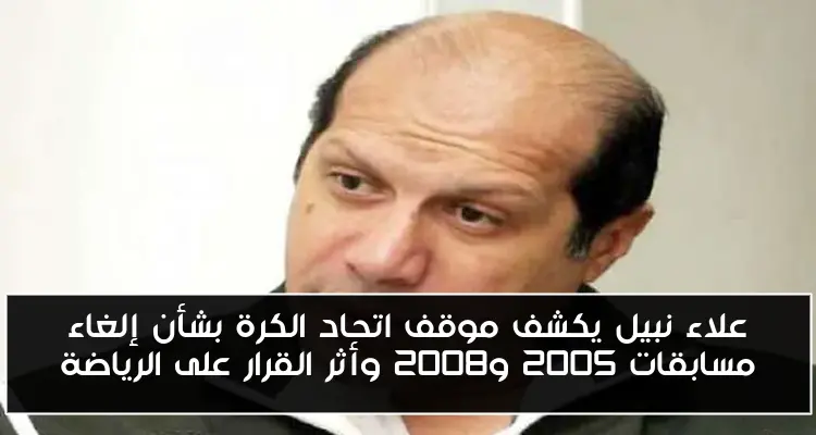 علاء نبيل يكشف موقف اتحاد الكرة بشأن إلغاء مسابقات 2005 و2008 وأثر القرار على الرياضة