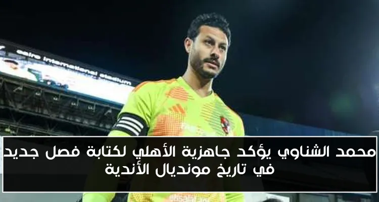 محمد الشناوي يؤكد جاهزية الأهلي لكتابة فصل جديد في تاريخ مونديال الأندية