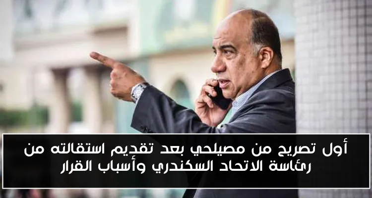 أول تصريح من مصيلحي بعد تقديم استقالته من رئاسة الاتحاد السكندري وأسباب القرار