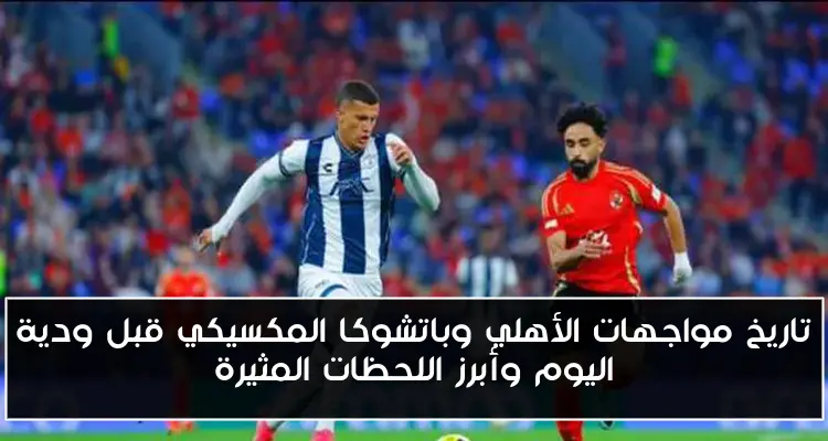 تاريخ مواجهات الأهلي وباتشوكا المكسيكي قبل ودية اليوم وأبرز اللحظات المثيرة