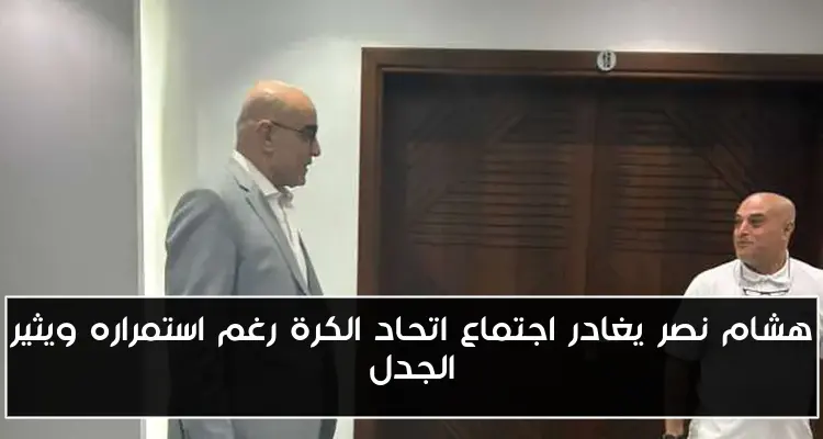 هشام نصر يغادر اجتماع اتحاد الكرة رغم استمراره ويثير الجدل