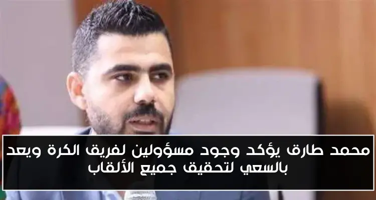 محمد طارق يؤكد وجود مسؤولين لفريق الكرة ويعد بالسعي لتحقيق جميع الألقاب