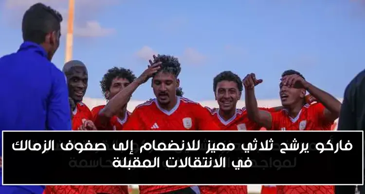 فاركو يرشح ثلاثي مميز للانضمام إلى صفوف الزمالك في الانتقالات المقبلة