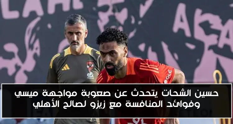 حسين الشحات يتحدث عن صعوبة مواجهة ميسي وفوائد المنافسة مع زيزو لصالح الأهلي