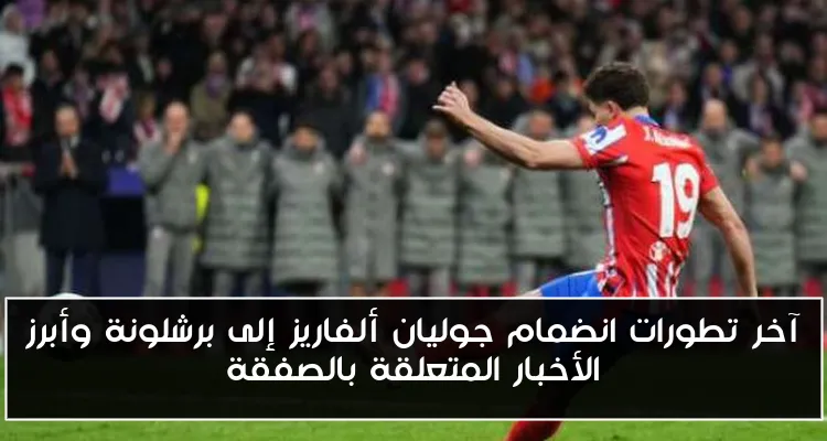 آخر تطورات انضمام جوليان ألفاريز إلى برشلونة وأبرز الأخبار المتعلقة بالصفقة