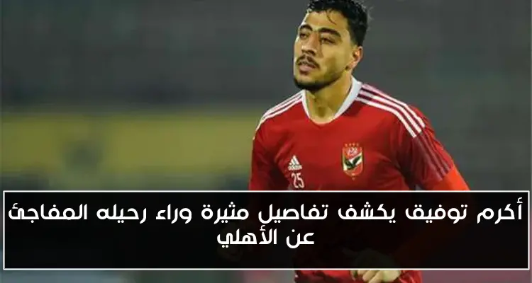 أكرم توفيق يكشف تفاصيل مثيرة وراء رحيله المفاجئ عن الأهلي