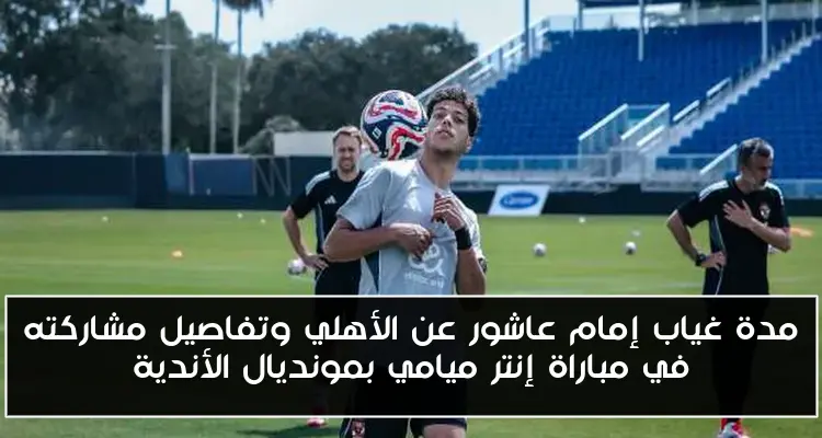 مدة غياب إمام عاشور عن الأهلي وتفاصيل مشاركته في مباراة إنتر ميامي بمونديال الأندية
