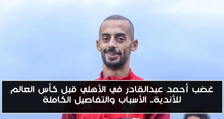 غضب أحمد عبدالقادر في الأهلي قبل كأس العالم للأندية.. الأسباب والتفاصيل الكاملة