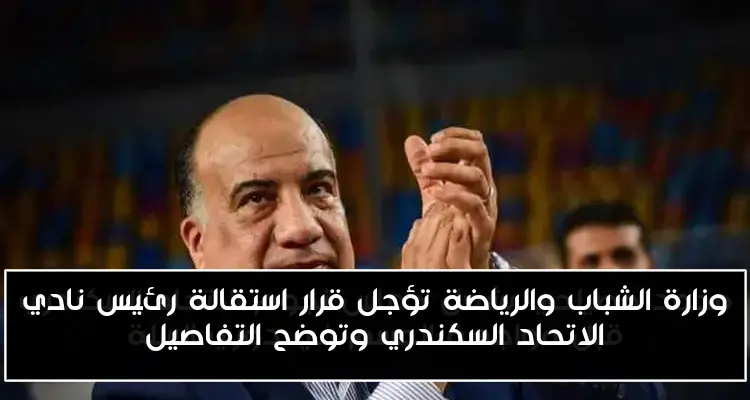 وزارة الشباب والرياضة تؤجل قرار استقالة رئيس نادي الاتحاد السكندري وتوضح التفاصيل