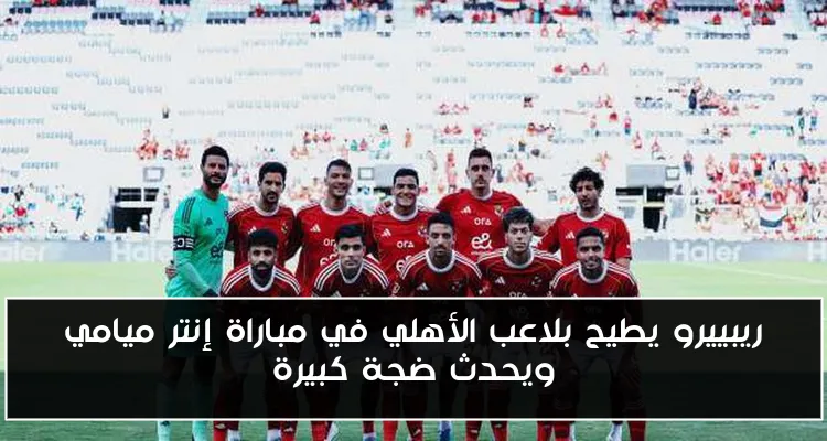 ريبييرو يطيح بلاعب الأهلي في مباراة إنتر ميامي ويحدث ضجة كبيرة