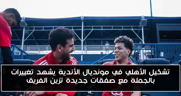 تشكيل الأهلي في مونديال الأندية يشهد تغييرات بالجملة مع صفقات جديدة تزين الفريق