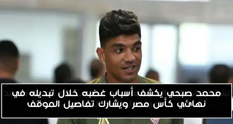 محمد صبحي يكشف أسباب غضبه خلال تبديله في نهائي كأس مصر ويشارك تفاصيل الموقف